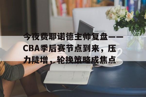 今夜费耶诺德主帅复盘——CBA季后赛节点到来，压力陡增，轮换策略成焦点的简单介绍-爱游戏登录入口