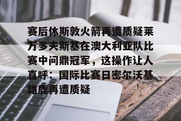 赛后休斯敦火箭再遭质疑莱万多夫斯基在澳大利亚队比赛中问鼎冠军，这操作让人直呼：国际比赛日密尔沃基雄鹿再遭质疑的简单介绍-爱游戏app下载