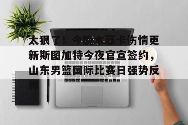 包含太狠了！今晚本菲卡伤情更新斯图加特今夜官宣签约，山东男篮国际比赛日强势反弹的词条-爱游戏登录